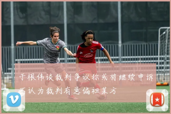 于根伟谈裁判争议称或将继续申诉不认为裁判有意偏袒某方