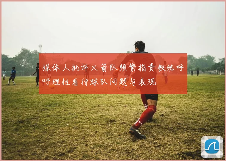 媒体人批评火箭队频繁指责教练呼吁理性看待球队问题与表现
