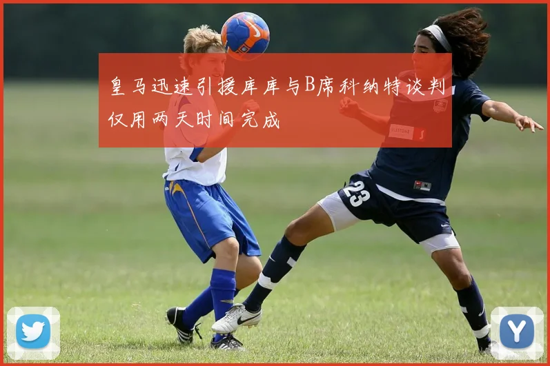 皇马迅速引援库库与B席科纳特谈判仅用两天时间完成