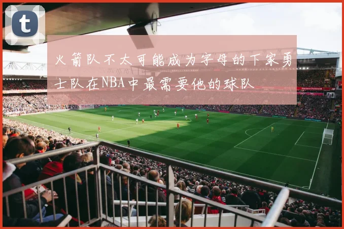 火箭队不太可能成为字母的下家勇士队在NBA中最需要他的球队