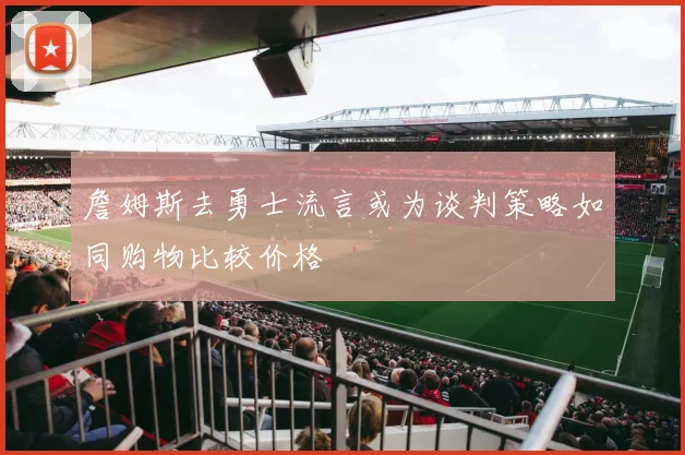 詹姆斯去勇士流言或为谈判策略如同购物比较价格