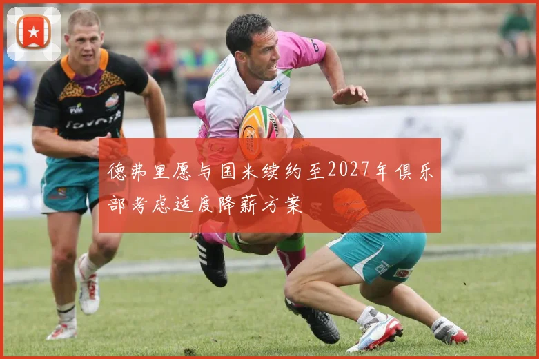 德弗里愿与国米续约至2027年俱乐部考虑适度降薪方案