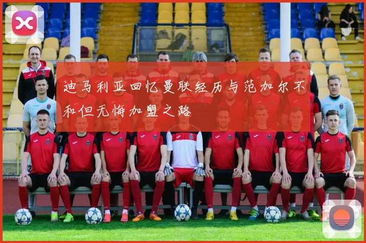 迪马利亚回忆曼联经历与范加尔不和但无悔加盟之路