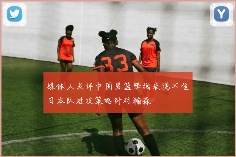 媒体人点评中国男篮锋线表现不佳日本队进攻策略针对瀚森