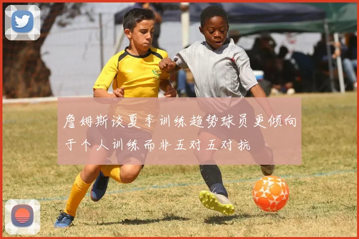 詹姆斯谈夏季训练趋势球员更倾向于个人训练而非五对五对抗