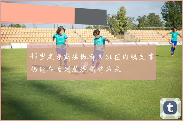 49岁皮尔斯感慨有文班在内线支撑仍能在马刺展现老将风采