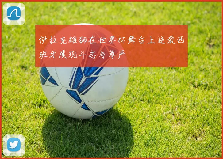 伊拉克雄狮在世界杯舞台上逆袭西班牙展现斗志与尊严