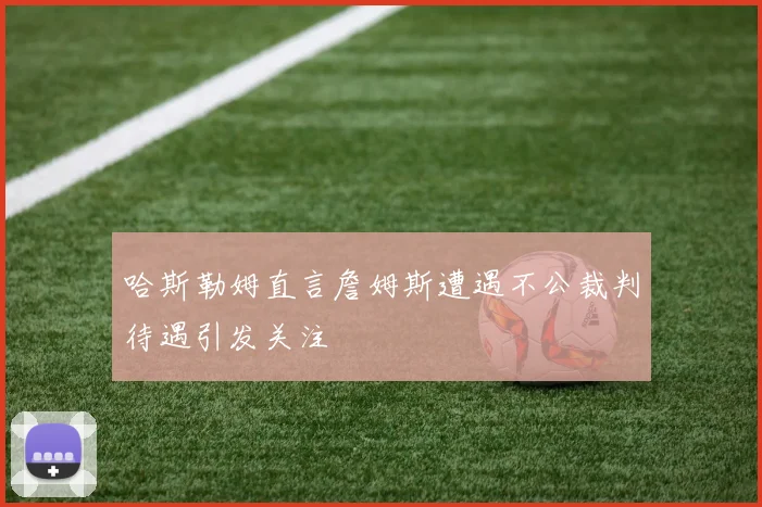 哈斯勒姆直言詹姆斯遭遇不公裁判待遇引发关注