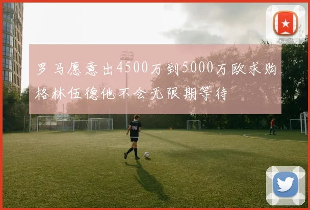 罗马愿意出4500万到5000万欧求购格林伍德他不会无限期等待